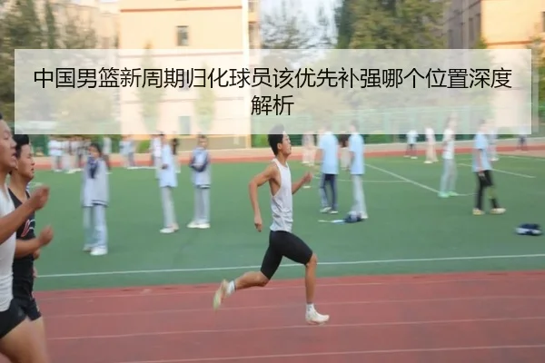 中国男篮新周期归化球员该优先补强哪个位置深度解析